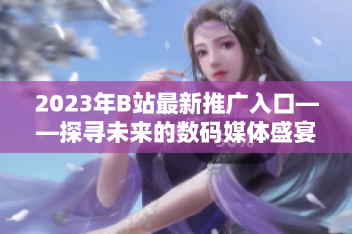 2023年B站最新推廣入口——探尋未來的數(shù)碼媒體盛宴