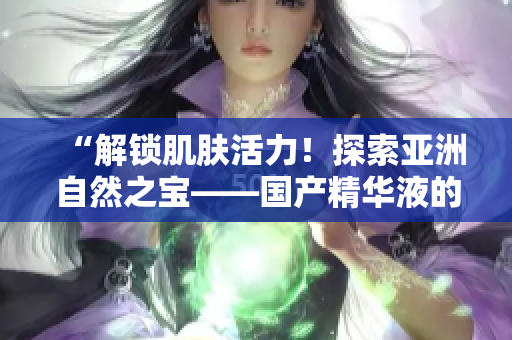 “解鎖肌膚活力！探索亞洲自然之寶——國(guó)產(chǎn)精華液的神奇功效與福利”