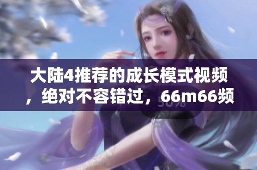 大陸4推薦的成長(zhǎng)模式視頻，絕對(duì)不容錯(cuò)過(guò)，66m66頻道精選，助你蓬勃發(fā)展！