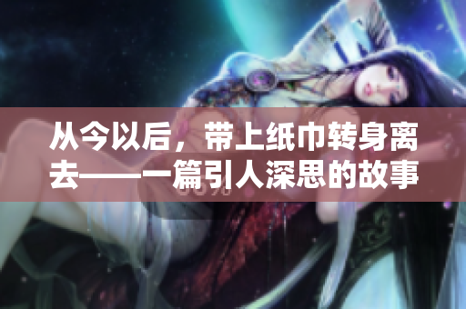從今以后，帶上紙巾轉身離去——一篇引人深思的故事