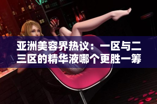 亞洲美容界熱議：一區(qū)與二三區(qū)的精華液哪個更勝一籌？