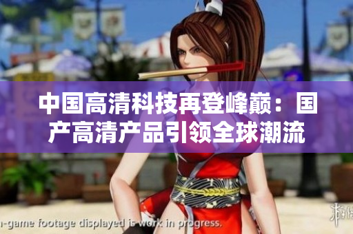 中國(guó)高清科技再登峰巔：國(guó)產(chǎn)高清產(chǎn)品引領(lǐng)全球潮流