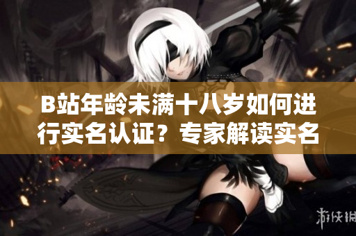 B站年齡未滿十八歲如何進(jìn)行實(shí)名認(rèn)證？專家解讀實(shí)名認(rèn)證流程及注意事項(xiàng)