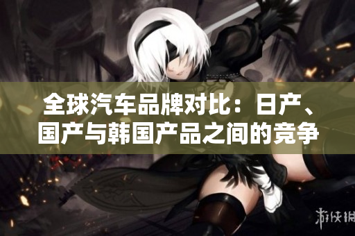 全球汽車品牌對(duì)比：日產(chǎn)、國(guó)產(chǎn)與韓國(guó)產(chǎn)品之間的競(jìng)爭(zhēng)與差異詳解