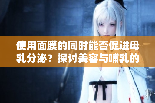 使用面膜的同時能否促進母乳分泌？探討美容與哺乳的關系及其安全性