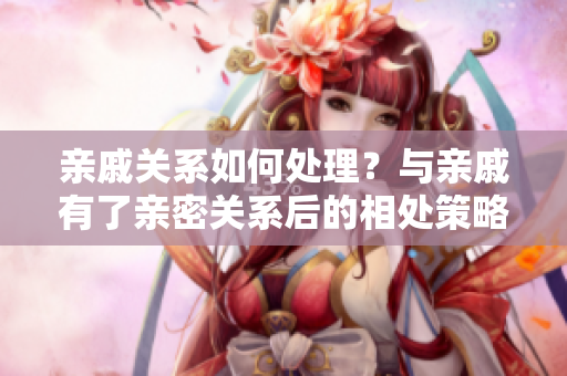 親戚關(guān)系如何處理？與親戚有了親密關(guān)系后的相處策略