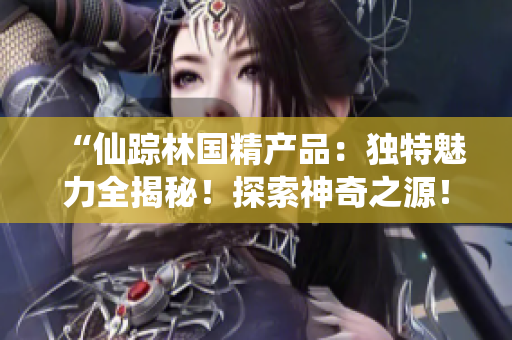 “仙蹤林國(guó)精產(chǎn)品：獨(dú)特魅力全揭秘！探索神奇之源！”