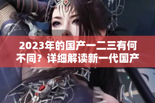 2023年的國產(chǎn)一二三有何不同？詳細解讀新一代國產(chǎn)車型