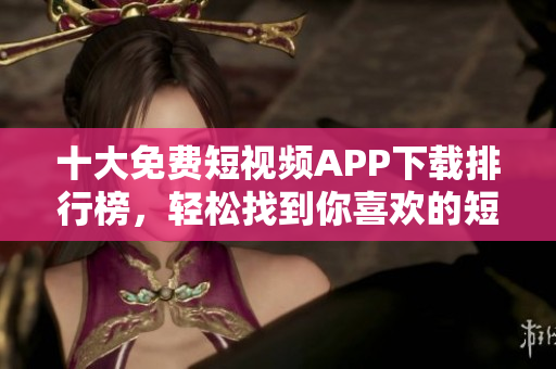 十大免費(fèi)短視頻APP下載排行榜，輕松找到你喜歡的短視頻應(yīng)用