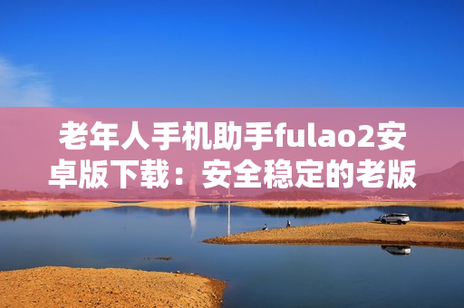 老年人手機助手fulao2安卓版下載：安全穩(wěn)定的老版本應用獲取