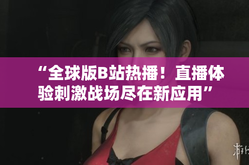 “全球版B站熱播！直播體驗(yàn)刺激戰(zhàn)場(chǎng)盡在新應(yīng)用”