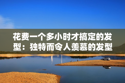 花費一個多小時才搞定的發(fā)型：獨特而令人羨慕的發(fā)型大揭秘！