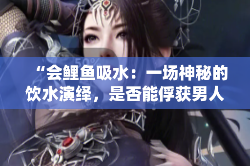 “會鯉魚吸水：一場神秘的飲水演繹，是否能俘獲男人的心？”