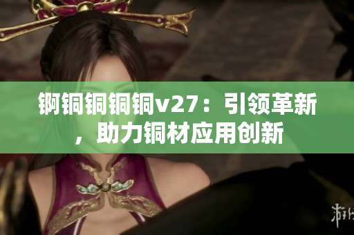 錒銅銅銅銅v27：引領(lǐng)革新，助力銅材應(yīng)用創(chuàng)新