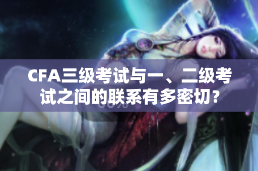 CFA三級(jí)考試與一、二級(jí)考試之間的聯(lián)系有多密切？