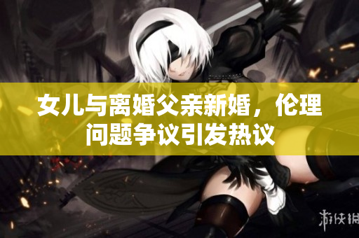 女兒與離婚父親新婚，倫理問(wèn)題爭(zhēng)議引發(fā)熱議