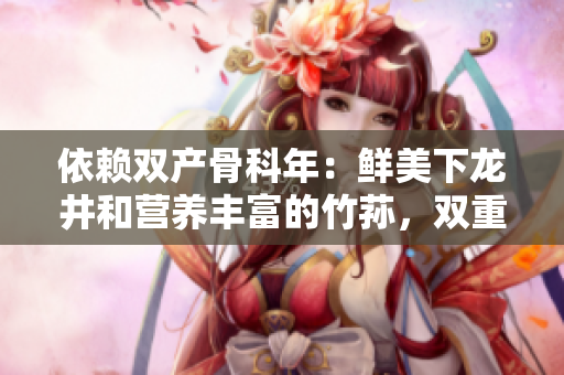 依賴雙產(chǎn)骨科年：鮮美下龍井和營養(yǎng)豐富的竹蓀，雙重滋補功效再現(xiàn)