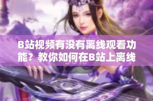 B站視頻有沒有離線觀看功能？教你如何在B站上離線觀看視頻