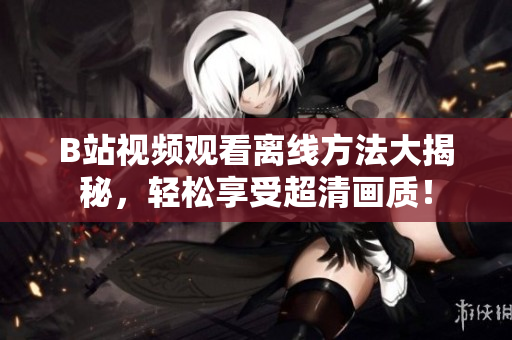 B站視頻觀看離線方法大揭秘，輕松享受超清畫質(zhì)！