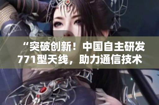 “突破創(chuàng)新！中國(guó)自主研發(fā)771型天線，助力通信技術(shù)邁向新高度”