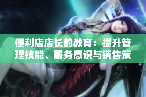 便利店店長的教育：提升管理技能、服務(wù)意識與銷售策略