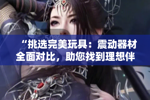 “挑選完美玩具：震動(dòng)器材全面對(duì)比，助您找到理想伴侶”