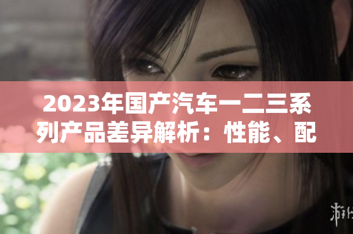 2023年國產(chǎn)汽車一二三系列產(chǎn)品差異解析：性能、配置與價(jià)格對比