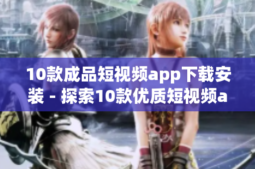10款成品短視頻app下載安裝 - 探索10款優(yōu)質(zhì)短視頻app，快速下載安裝體驗(yàn)