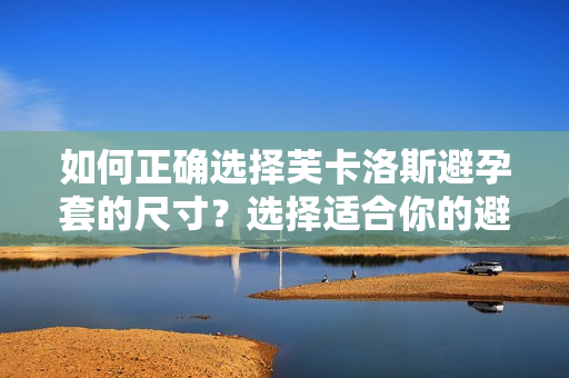 如何正確選擇芙卡洛斯避孕套的尺寸？選擇適合你的避孕套大小。