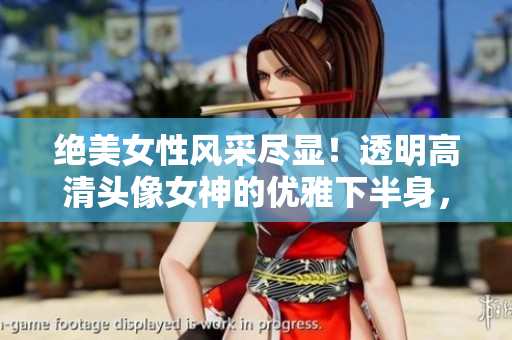 絕美女性風采盡顯！透明高清頭像女神的優(yōu)雅下半身，讓人驚艷不已