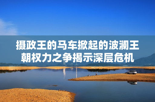 攝政王的馬車掀起的波瀾王朝權(quán)力之爭(zhēng)揭示深層危機(jī)
