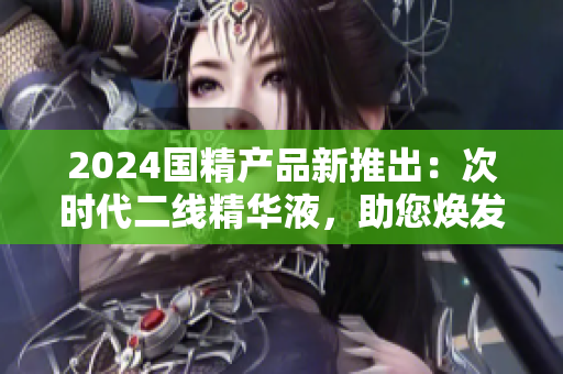 2024國(guó)精產(chǎn)品新推出：次時(shí)代二線(xiàn)精華液，助您煥發(fā)青春活力