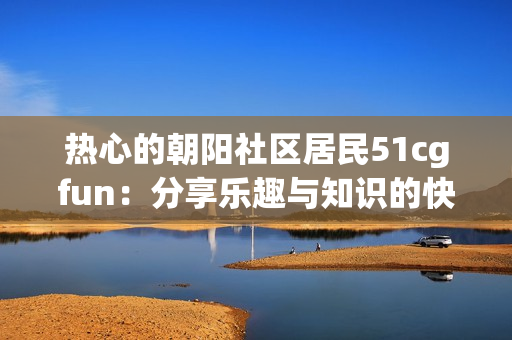 熱心的朝陽(yáng)社區(qū)居民51cgfun：分享樂(lè)趣與知識(shí)的快樂(lè)源泉
