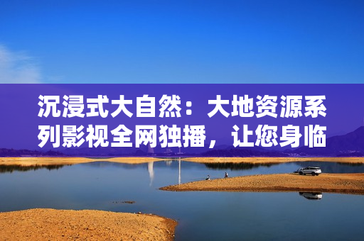 沉浸式大自然：大地資源系列影視全網(wǎng)獨播，讓您身臨其境感受自然之美