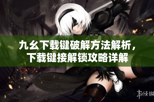 九幺下載鍵破解方法解析，下載鍵接解鎖攻略詳解