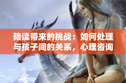 陪讀帶來的挑戰(zhàn)：如何處理與孩子間的關系，心理咨詢或許是解決之道