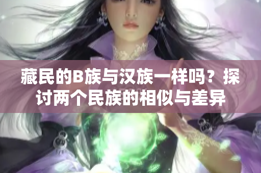 藏民的B族與漢族一樣嗎？探討兩個民族的相似與差異