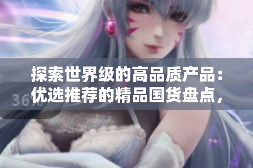 探索世界級的高品質(zhì)產(chǎn)品：優(yōu)選推薦的精品國貨盤點(diǎn)，質(zhì)量與創(chuàng)新并存