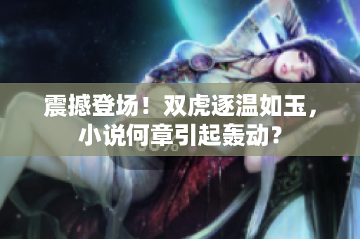震撼登場(chǎng)！雙虎逐溫如玉，小說何章引起轟動(dòng)？