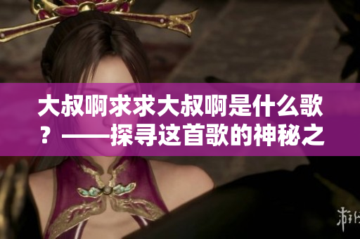 大叔啊求求大叔啊是什么歌？——探尋這首歌的神秘之旅