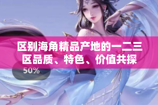區(qū)別海角精品產(chǎn)地的一二三區(qū)品質(zhì)、特色、價值共探