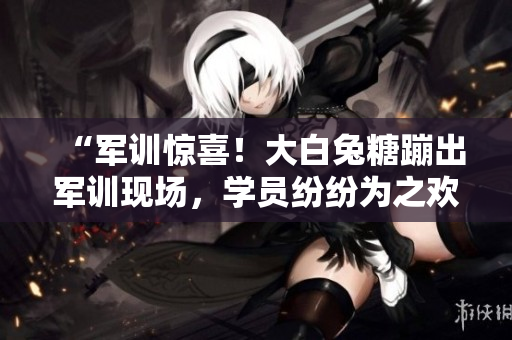 “軍訓(xùn)驚喜！大白兔糖蹦出軍訓(xùn)現(xiàn)場，學(xué)員紛紛為之歡呼”