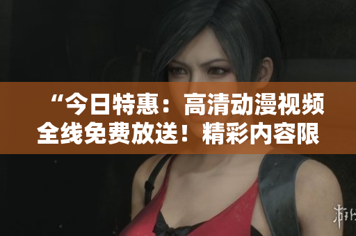 “今日特惠：高清動漫視頻全線免費放送！精彩內(nèi)容限時暢享！”