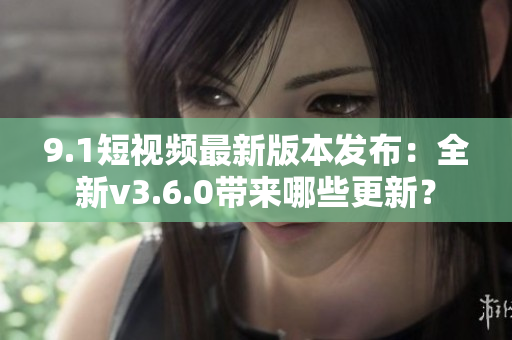 9.1短視頻最新版本發(fā)布：全新v3.6.0帶來哪些更新？