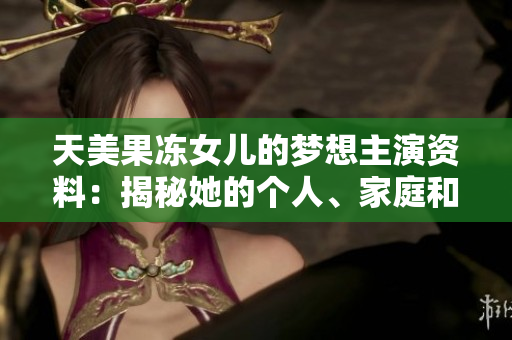 天美果凍女兒的夢(mèng)想主演資料：揭秘她的個(gè)人、家庭和演藝經(jīng)歷