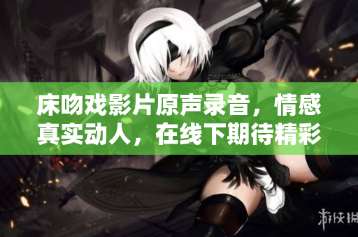 床吻戲影片原聲錄音，情感真實(shí)動(dòng)人，在線下期待精彩登場(chǎng)