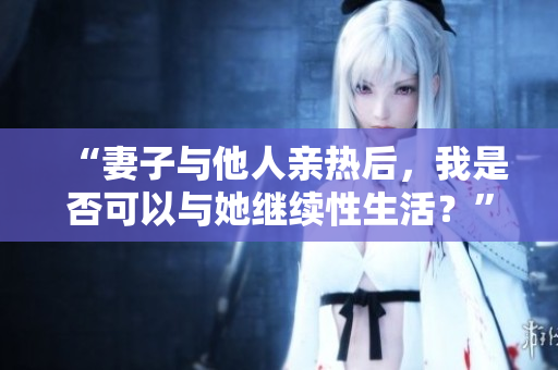 “妻子與他人親熱后，我是否可以與她繼續(xù)性生活？”