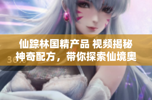 仙蹤林國精產(chǎn)品 視頻揭秘神奇配方，帶你探索仙境奧秘！