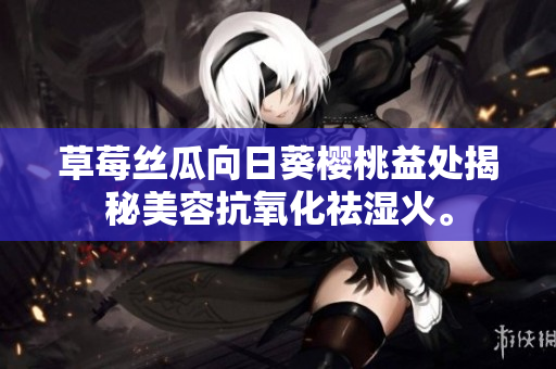 草莓絲瓜向日葵櫻桃益處揭秘美容抗氧化祛濕火。