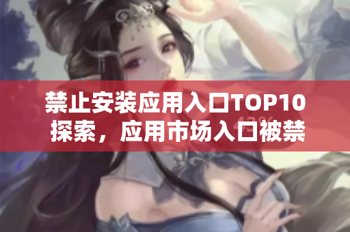 禁止安裝應(yīng)用入口TOP10 探索，應(yīng)用市場(chǎng)入口被禁止安裝的十大APP